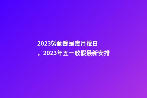 2023勞動節是幾月幾日，2023年五一放假最新安排-第1張-觀點-玄機派